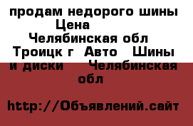 продам недорого шины › Цена ­ 6 000 - Челябинская обл., Троицк г. Авто » Шины и диски   . Челябинская обл.